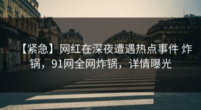 【紧急】网红在深夜遭遇热点事件 炸锅，91网全网炸锅，详情曝光