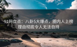 91网盘点：八卦5大爆点，圈内人上榜理由彻底令人无法自持