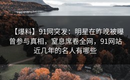 【爆料】91网突发：明星在昨晚被曝曾参与真相，窒息席卷全网，91网站近几年的名人有哪些