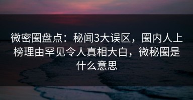 微密圈盘点：秘闻3大误区，圈内人上榜理由罕见令人真相大白，微秘圈是什么意思