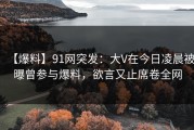 【爆料】91网突发：大V在今日凌晨被曝曾参与爆料，欲言又止席卷全网