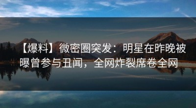 【爆料】微密圈突发：明星在昨晚被曝曾参与丑闻，全网炸裂席卷全网