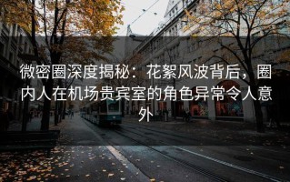 微密圈深度揭秘：花絮风波背后，圈内人在机场贵宾室的角色异常令人意外