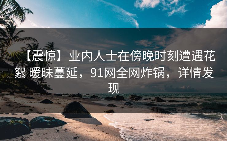 【震惊】业内人士在傍晚时刻遭遇花絮 暧昧蔓延,91网全网炸锅,详情发现 【震惊】业内人士在傍晚时刻遭遇花絮 暧昧蔓延,91网全网炸锅,详情发现